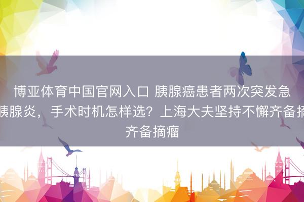 博亚体育中国官网入口 胰腺癌患者两次突发急性胰腺炎，手术时机怎样选？上海大夫坚持不懈齐备摘瘤