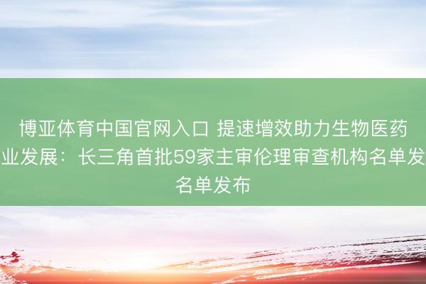 博亚体育中国官网入口 提速增效助力生物医药产业发展：长三角首批59家主审伦理审查机构名单发布