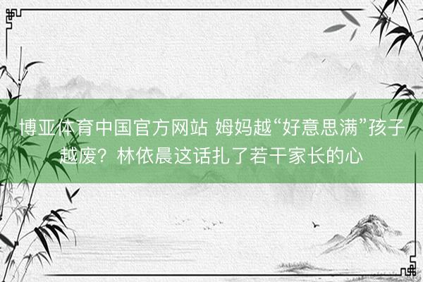 博亚体育中国官方网站 姆妈越“好意思满”孩子越废？林依晨这话扎了若干家长的心