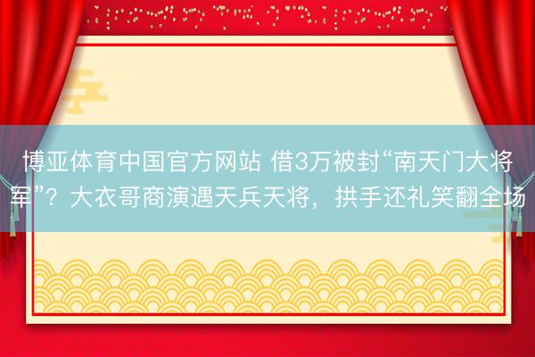 博亚体育中国官方网站 借3万被封“南天门大将军”？大衣哥商演遇天兵天将，拱手还礼笑翻全场