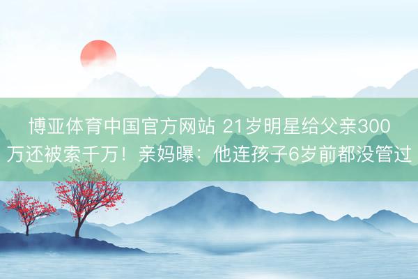 博亚体育中国官方网站 21岁明星给父亲300万还被索千万！亲妈曝：他连孩子6岁前都没管过