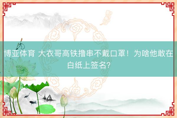 博亚体育 大衣哥高铁撸串不戴口罩！为啥他敢在白纸上签名？