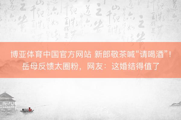 博亚体育中国官方网站 新郎敬茶喊“请喝酒”！岳母反馈太圈粉，网友：这婚结得值了
