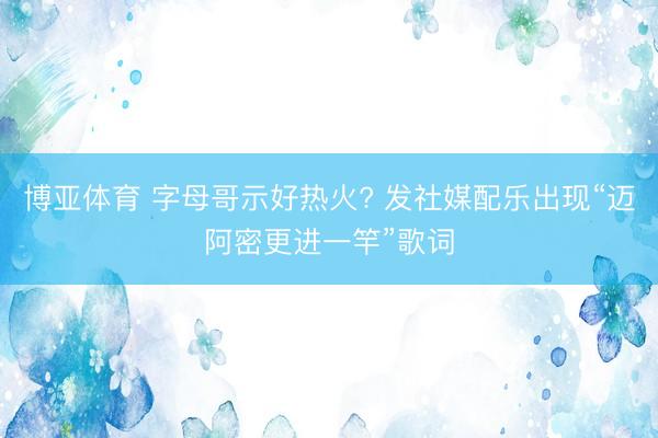 博亚体育 字母哥示好热火? 发社媒配乐出现“迈阿密更进一竿”歌词
