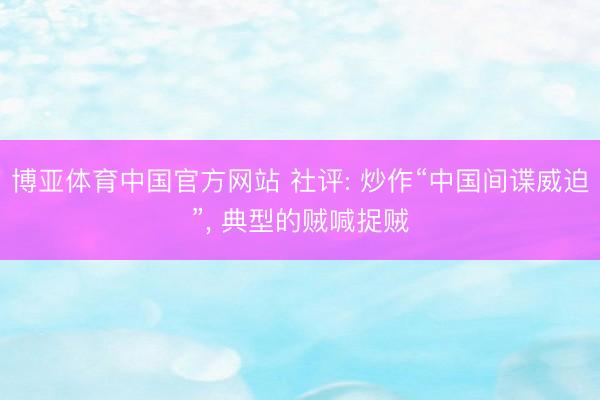 博亚体育中国官方网站 社评: 炒作“中国间谍威迫”， 典型的贼喊捉贼