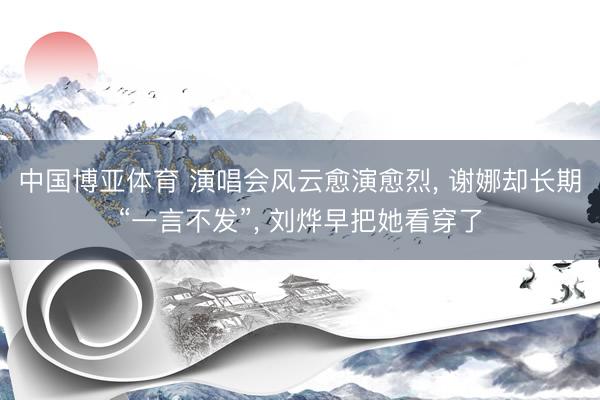中国博亚体育 演唱会风云愈演愈烈， 谢娜却长期“一言不发”， 刘烨早把她看穿了