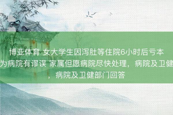 博亚体育 女大学生因泻肚等住院6小时后亏本，武断以为病院有谬误 家属但愿病院尽快处理，病院及卫健部门回答