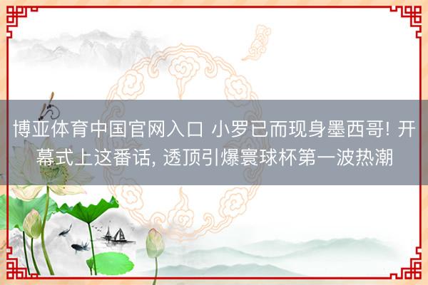 博亚体育中国官网入口 小罗已而现身墨西哥! 开幕式上这番话， 透顶引爆寰球杯第一波热潮