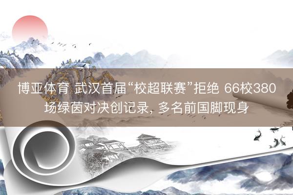 博亚体育 武汉首届“校超联赛”拒绝 66校380场绿茵对决创记录， 多名前国脚现身