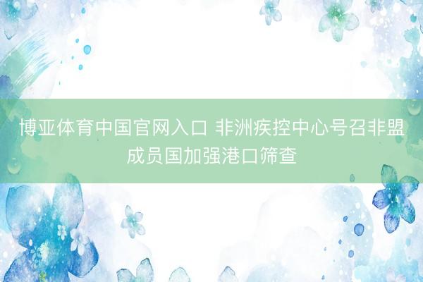 博亚体育中国官网入口 非洲疾控中心号召非盟成员国加强港口筛查