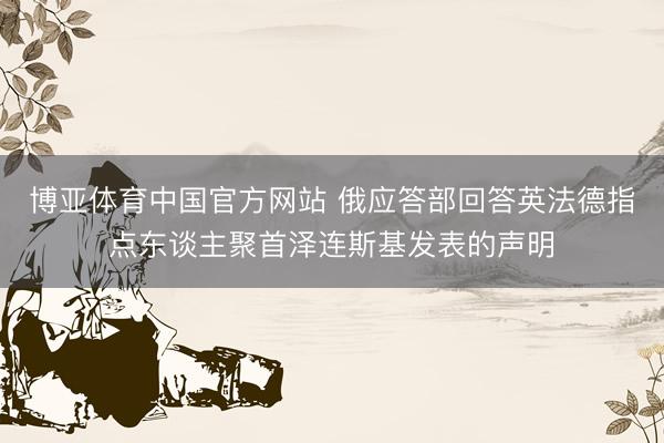 博亚体育中国官方网站 俄应答部回答英法德指点东谈主聚首泽连斯基发表的声明