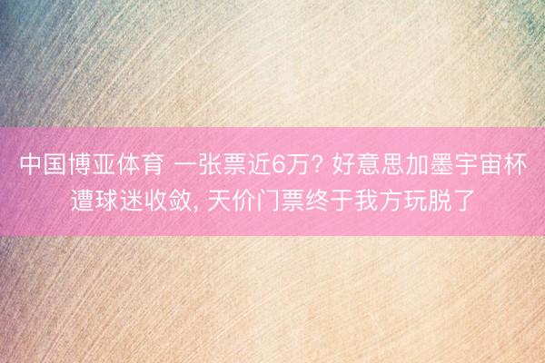 中国博亚体育 一张票近6万? 好意思加墨宇宙杯遭球迷收敛， 天价门票终于我方玩脱了