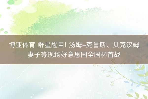 博亚体育 群星醒目! 汤姆-克鲁斯、贝克汉姆妻子等现场好意思国全国杯首战