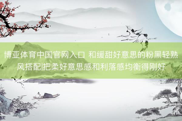 博亚体育中国官网入口 和缓甜好意思的粉黑轻熟风搭配|把柔好意思感和利落感均衡得刚好