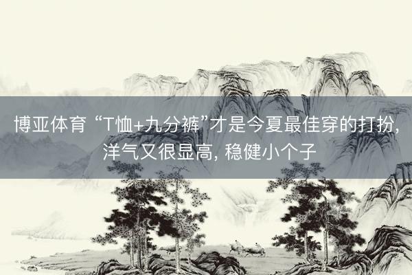 博亚体育 “T恤+九分裤”才是今夏最佳穿的打扮, 洋气又很显高, 稳健小个子