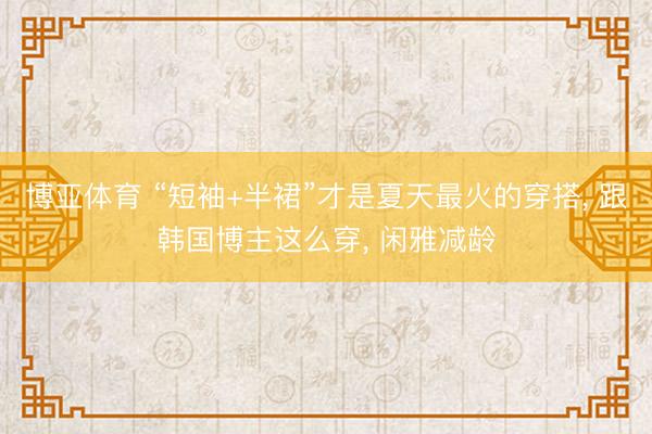 博亚体育 “短袖+半裙”才是夏天最火的穿搭， 跟韩国博主这么穿， 闲雅减龄