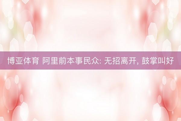 博亚体育 阿里前本事民众: 无招离开， 鼓掌叫好