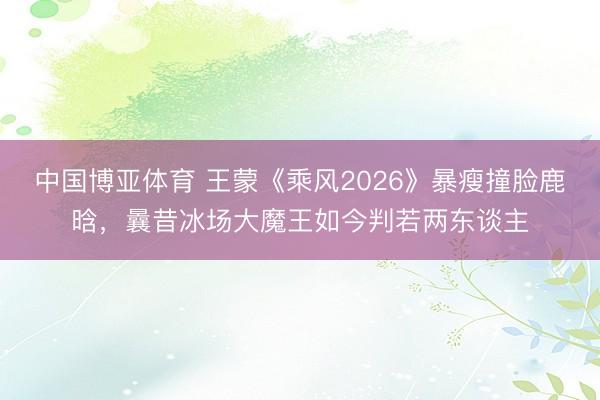 中国博亚体育 王蒙《乘风2026》暴瘦撞脸鹿晗，曩昔冰场大魔王如今判若两东谈主