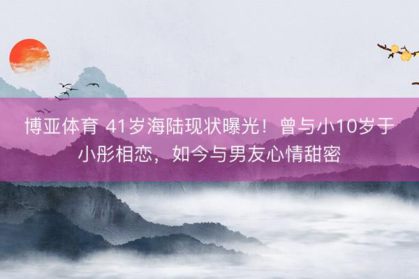 博亚体育 41岁海陆现状曝光!曾与小10岁于小彤相恋,如今与男友心情甜密