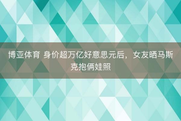 博亚体育 身价超万亿好意思元后，女友晒马斯克抱俩娃照