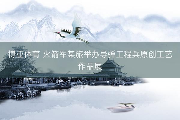 博亚体育 火箭军某旅举办导弹工程兵原创工艺作品展