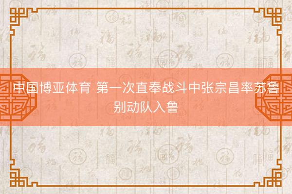 中国博亚体育 第一次直奉战斗中张宗昌率苏鲁别动队入鲁