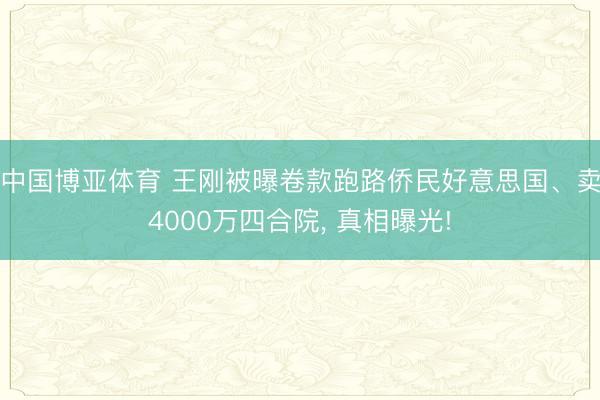 中国博亚体育 王刚被曝卷款跑路侨民好意思国、卖4000万四合院， 真相曝光!