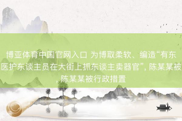 博亚体育中国官网入口 为博取柔软、编造“有东谈主冒充医护东谈主员在大街上抓东谈主卖器官”， 陈某某被行政措置