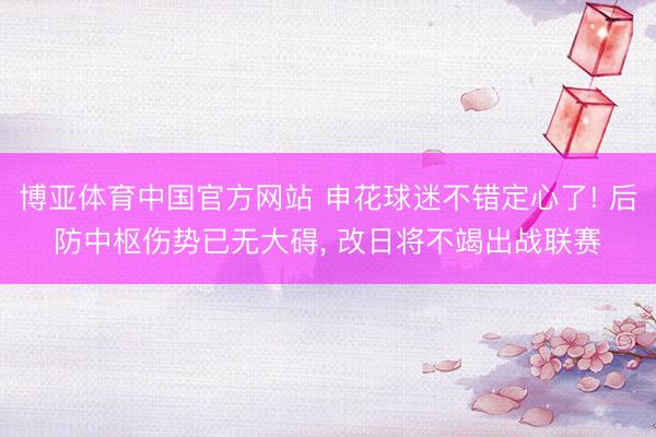 博亚体育中国官方网站 申花球迷不错定心了! 后防中枢伤势已无大碍， 改日将不竭出战联赛