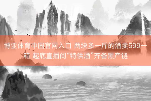博亚体育中国官网入口 两块多一斤的酒卖599一箱 起底直播间“特供酒”齐备黑产链
