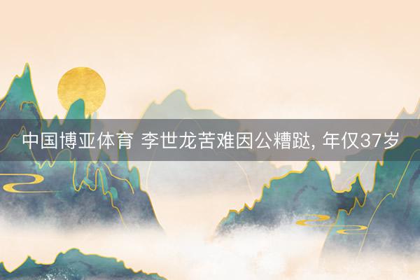 中国博亚体育 李世龙苦难因公糟跶, 年仅37岁