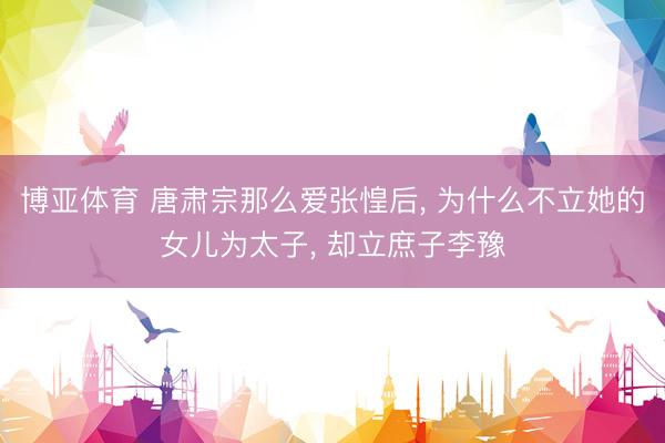 博亚体育 唐肃宗那么爱张惶后， 为什么不立她的女儿为太子， 却立庶子李豫