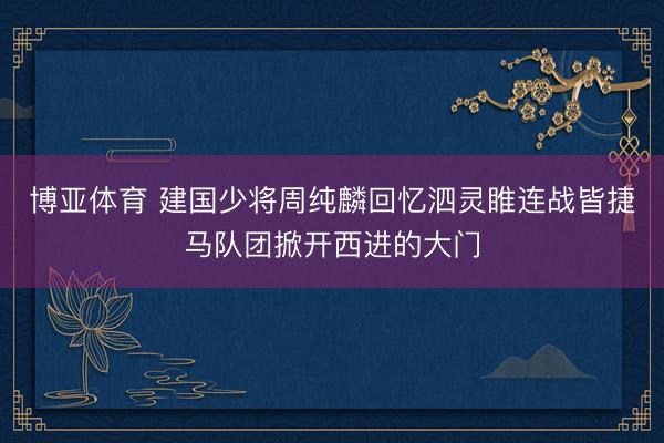 博亚体育 建国少将周纯麟回忆泗灵睢连战皆捷马队团掀开西进的大门