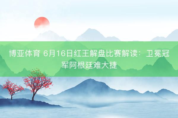 博亚体育 6月16日红王解盘比赛解读：卫冕冠军阿根廷难大捷