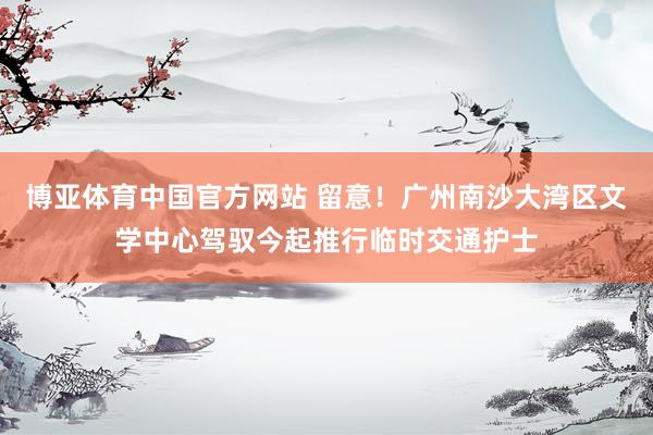 博亚体育中国官方网站 留意！广州南沙大湾区文学中心驾驭今起推行临时交通护士