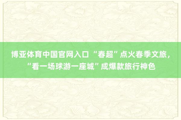 博亚体育中国官网入口 “春超”点火春季文旅，“看一场球游一座城”成爆款旅行神色