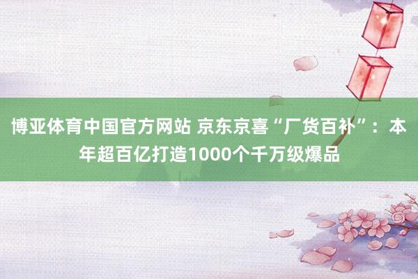 博亚体育中国官方网站 京东京喜“厂货百补”：本年超百亿打造1000个千万级爆品