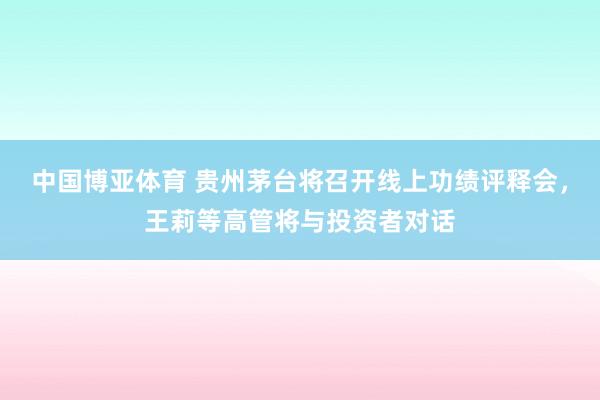 中国博亚体育 贵州茅台将召开线上功绩评释会，王莉等高管将与投资者对话