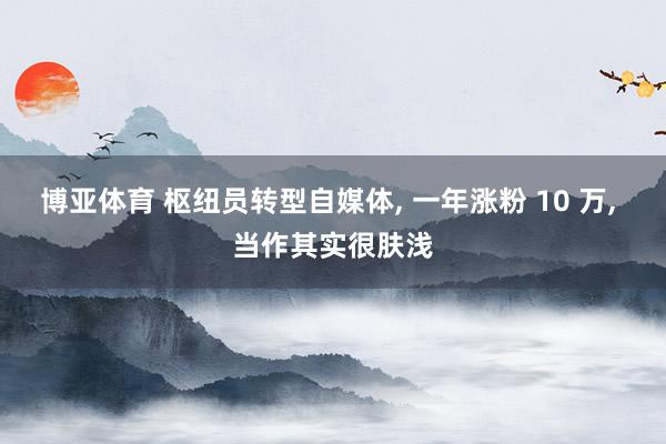 博亚体育 枢纽员转型自媒体， 一年涨粉 10 万， 当作其实很肤浅