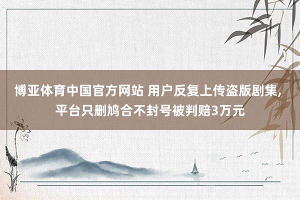 博亚体育中国官方网站 用户反复上传盗版剧集， 平台只删鸠合不封号被判赔3万元