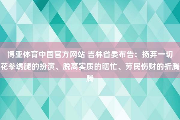 博亚体育中国官方网站 吉林省委布告：扬弃一切花拳绣腿的扮演、脱离实质的瞎忙、劳民伤财的折腾