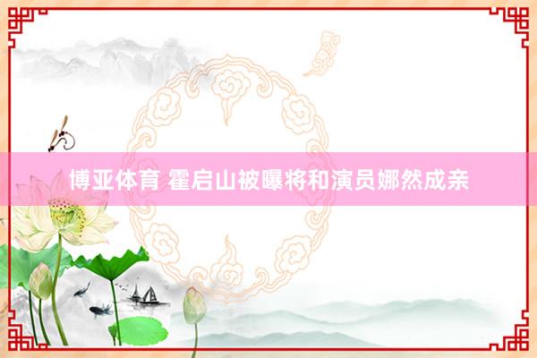 博亚体育 霍启山被曝将和演员娜然成亲