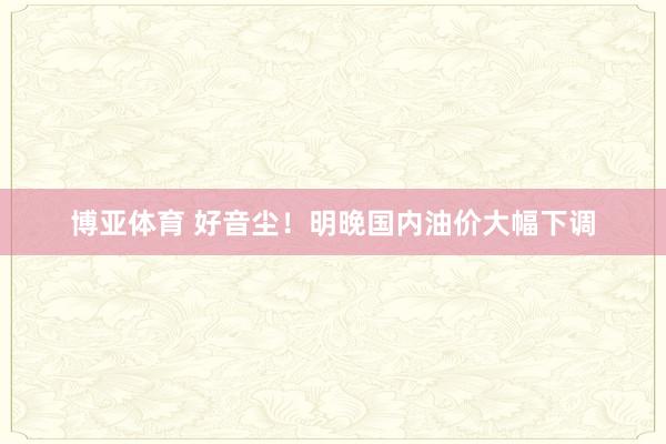 博亚体育 好音尘！明晚国内油价大幅下调