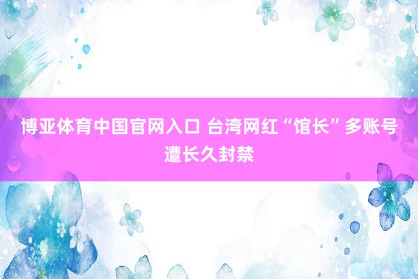 博亚体育中国官网入口 台湾网红“馆长”多账号遭长久封禁
