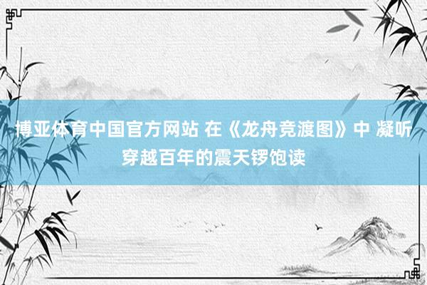 博亚体育中国官方网站 在《龙舟竞渡图》中 凝听穿越百年的震天锣饱读