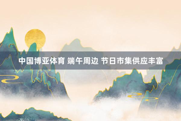中国博亚体育 端午周边 节日市集供应丰富