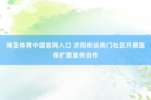 博亚体育中国官网入口 济阳街谈南门社区开展医保扩面宣传当作
