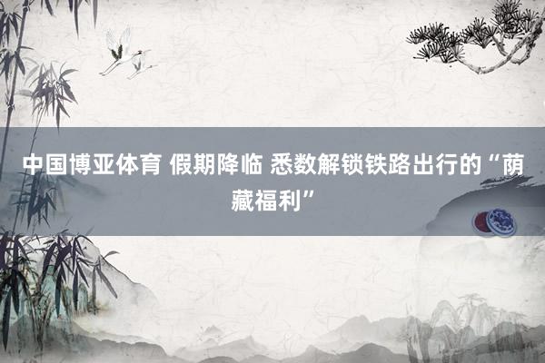中国博亚体育 假期降临 悉数解锁铁路出行的“荫藏福利”