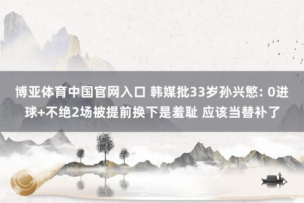 博亚体育中国官网入口 韩媒批33岁孙兴慜: 0进球+不绝2场被提前换下是羞耻 应该当替补了