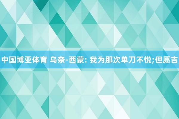 中国博亚体育 乌奈-西蒙: 我为那次单刀不悦;但愿吉
